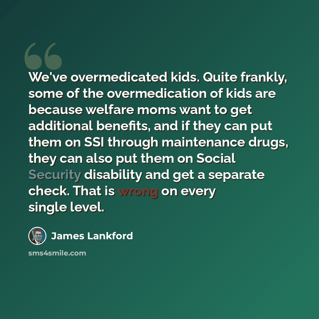 “We've overmedicated kids. Quite frankly, some of the overmedication of kids are because welfare moms want to get additional benefits, and if they can put them on SSI through maintenance drugs, they can also put them on Social Security disability and get a separate check. That is wrong on every…” quote by James Lankford