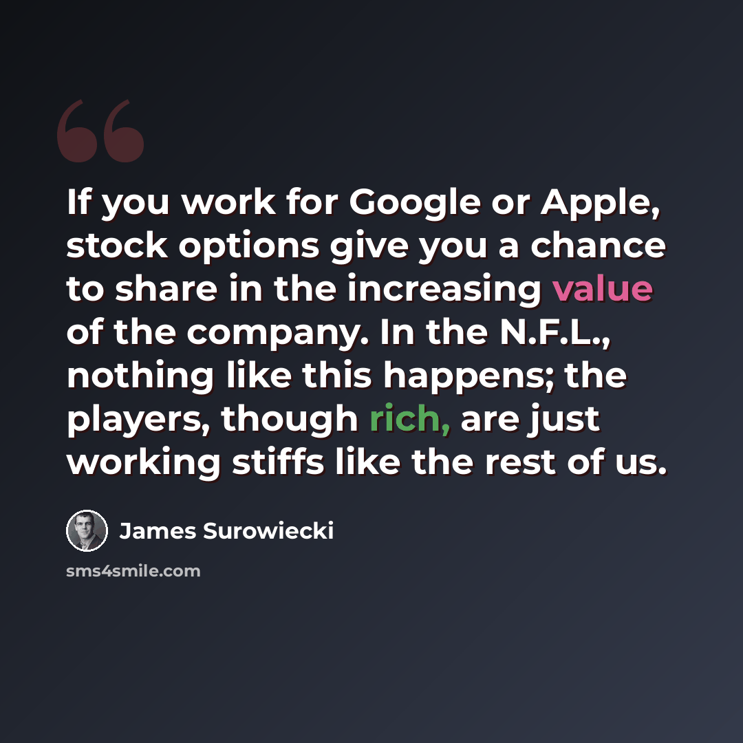 “If you work for Google or Apple, stock options give you a chance to share in the increasing value of the company. In the N.F.L., nothing like this happens; the players, though rich, are just working stiffs like the rest of us.” quote by James Surowiecki