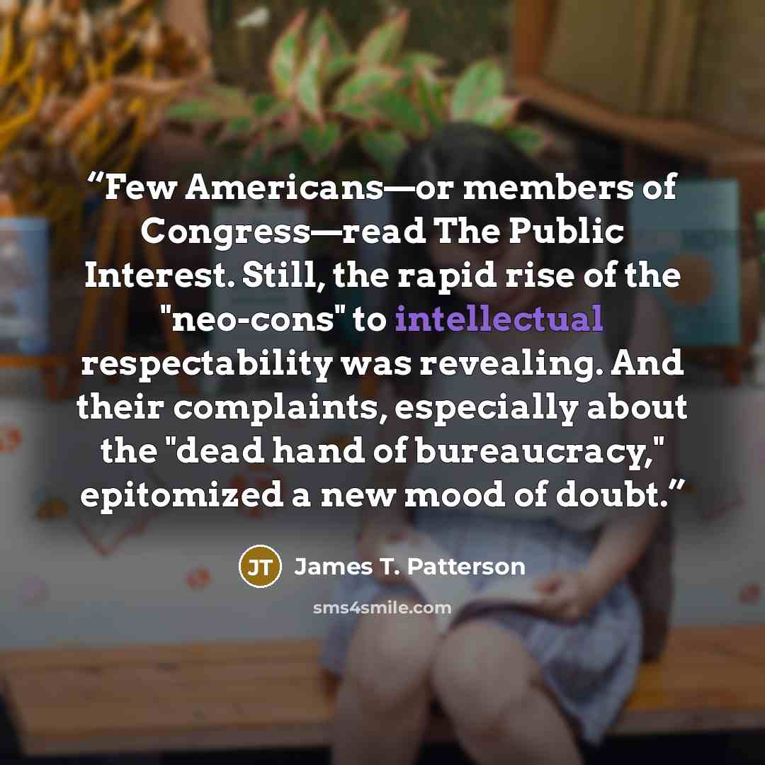“Few Americans—or members of Congress—read The Public Interest. Still, the rapid rise of the "neo-cons" to intellectual respectability was revealing. And their complaints, especially about the "dead hand of bureaucracy," epitomized a new mood of doubt.” quote by James T. Patterson