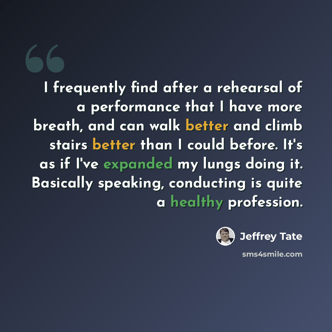“I frequently find after a rehearsal of a performance that I have more breath, and can walk better and climb stairs better than I could before. It's as if I've expanded my lungs doing it. Basically speaking, conducting is quite a healthy profession.” quote by Jeffrey Tate