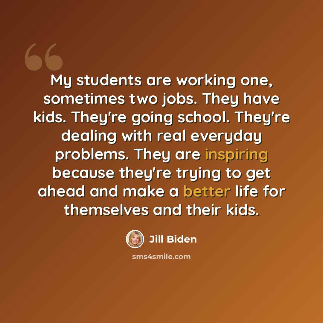 “My students are working one, sometimes two jobs. They have kids. They're going school. They're dealing with real everyday problems. They are inspiring because they're trying to get ahead and make a better life for themselves and their kids.” quote by Jill Biden