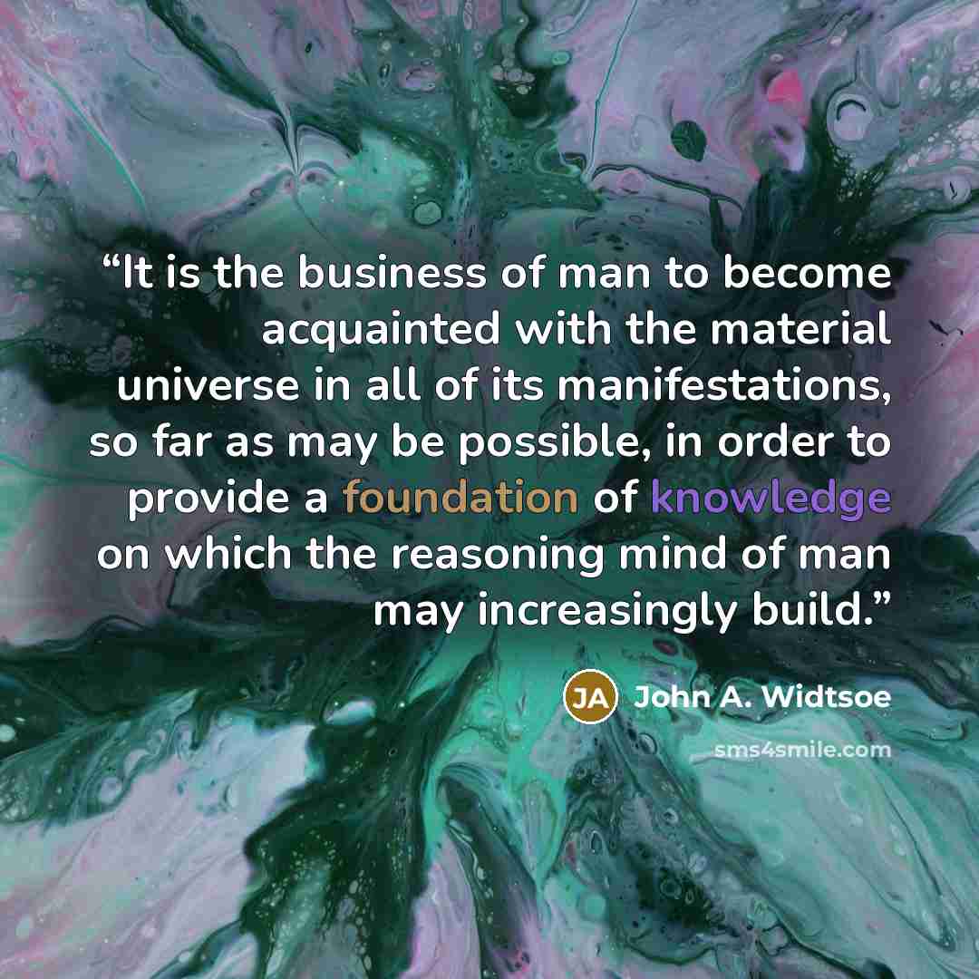 “It is the business of man to become acquainted with the material universe in all of its manifestations, so far as may be possible, in order to provide a foundation of knowledge on which the reasoning mind of man may increasingly build.” quote by John A. Widtsoe