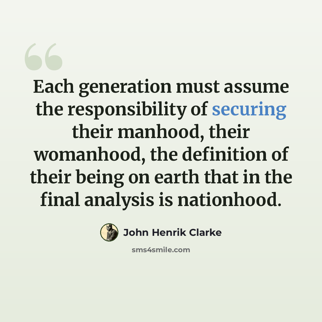 “Each generation must assume the responsibility of securing their manhood, their womanhood, the definition of their being on earth that in the final analysis is nationhood.” quote by John Henrik Clarke