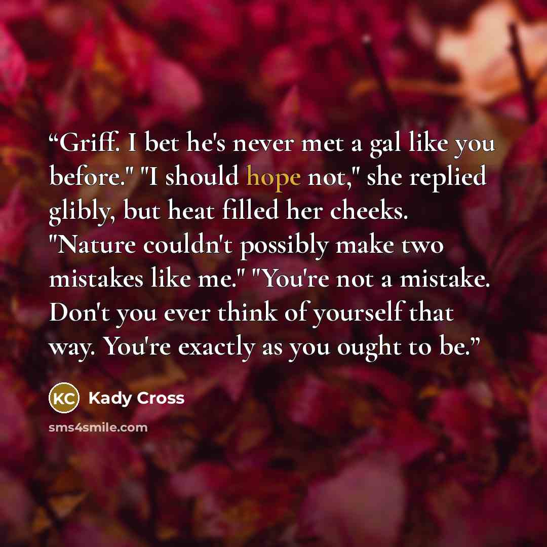“Griff. I bet he's never met a gal like you before." "I should hope not," she replied glibly, but heat filled her cheeks. "Nature couldn't possibly make two mistakes like me." "You're not a mistake. Don't you ever think of yourself that way. You're exactly as you ought to be.” quote by Kady Cross
