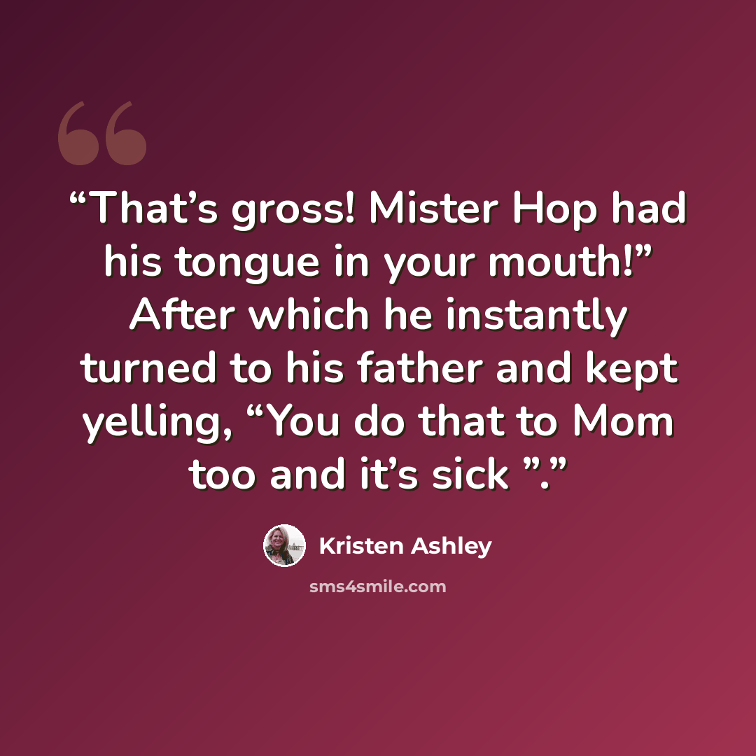 “That’s gross! Mister Hop had his tongue in your mouth!” After which he instantly turned to his father and kept yelling, “You do that to Mom too and it’s sick ”.” quote by Kristen Ashley