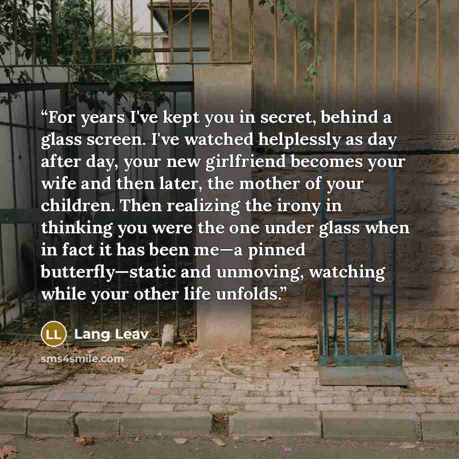 “For years I've kept you in secret, behind a glass screen. I've watched helplessly as day after day, your new girlfriend becomes your wife and then later, the mother of your children. Then realizing the irony in thinking you were the one under glass when in fact it has been me—a pinned…” quote by Lang Leav
