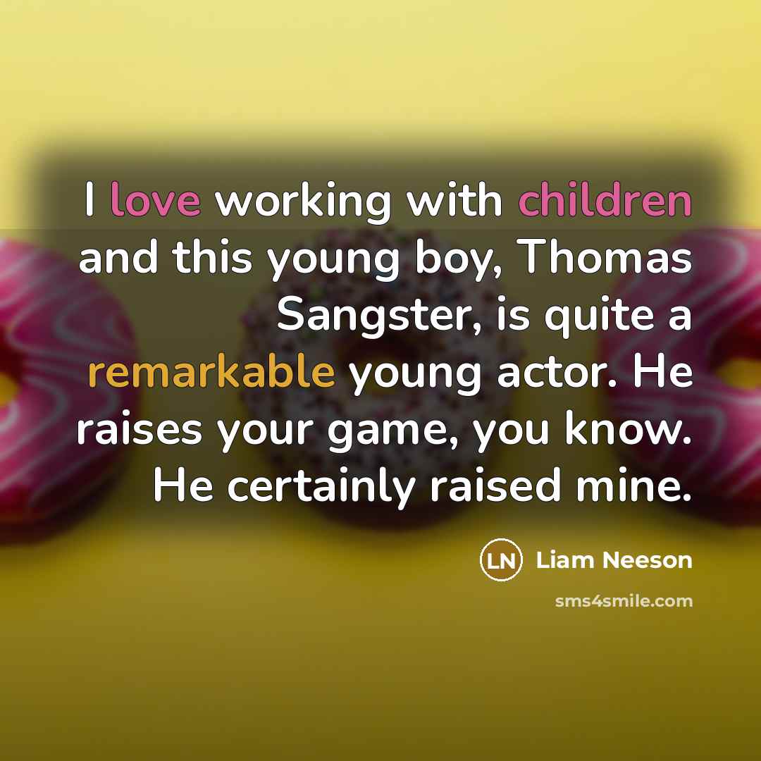 “I love working with children and this young boy, Thomas Sangster, is quite a remarkable young actor. He raises your game, you know. He certainly raised mine.” quote by Liam Neeson