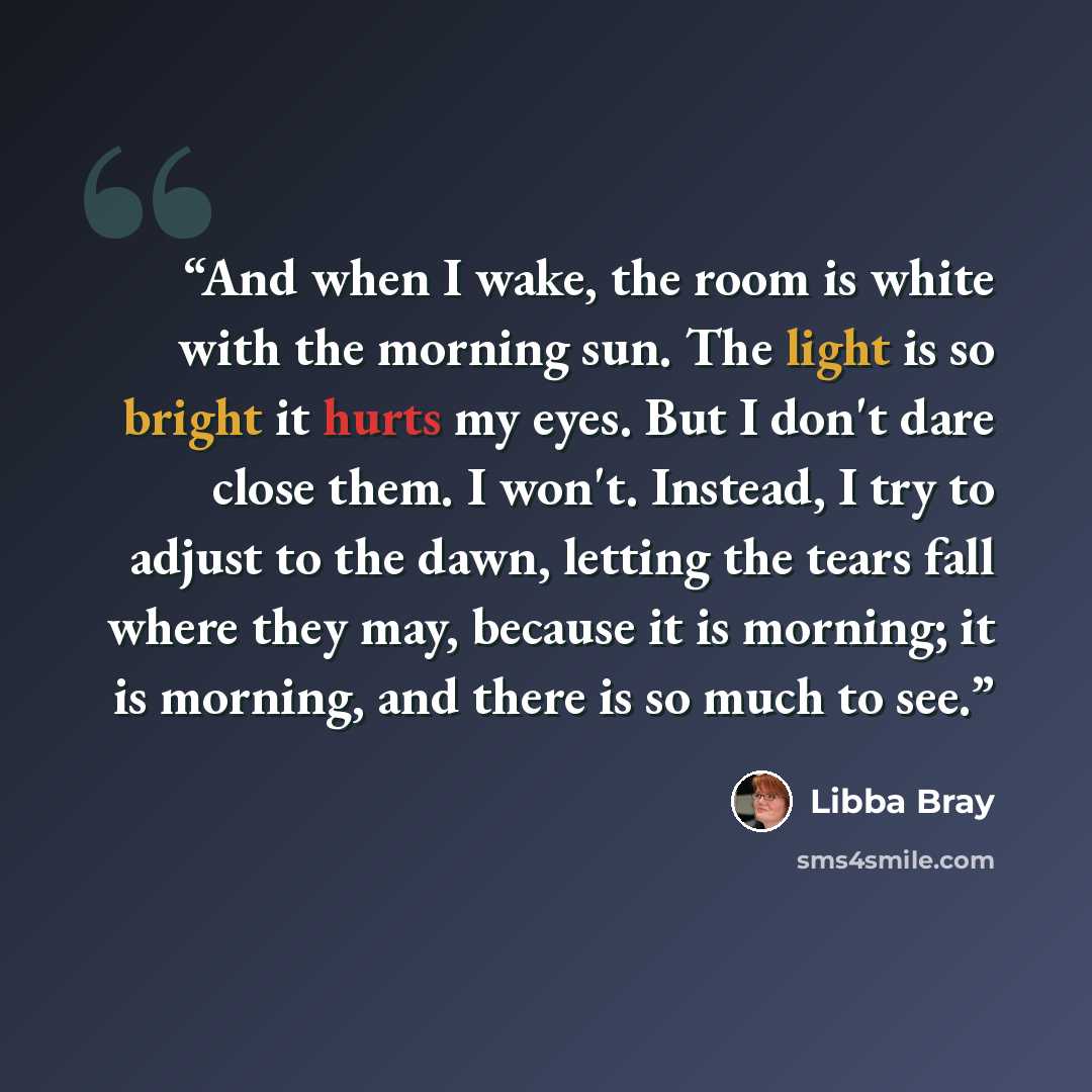 “And when I wake, the room is white with the morning sun. The light is so bright it hurts my eyes. But I don't dare close them. I won't. Instead, I try to adjust to the dawn, letting the tears fall where they may, because it is morning; it is morning, and there is so much to see.” quote by Libba Bray