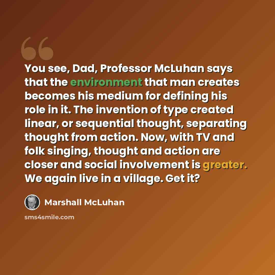 “You see, Dad, Professor McLuhan says that the environment that man creates becomes his medium for defining his role in it. The invention of type created linear, or sequential thought, separating thought from action. Now, with TV and folk singing, thought and action are closer and social…” quote by Marshall McLuhan