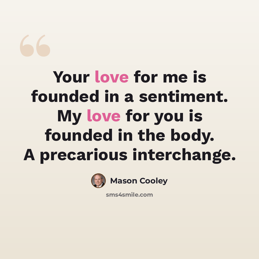 “Your love for me is founded in a sentiment. My love for you is founded in the body. A precarious interchange.” quote by Mason Cooley