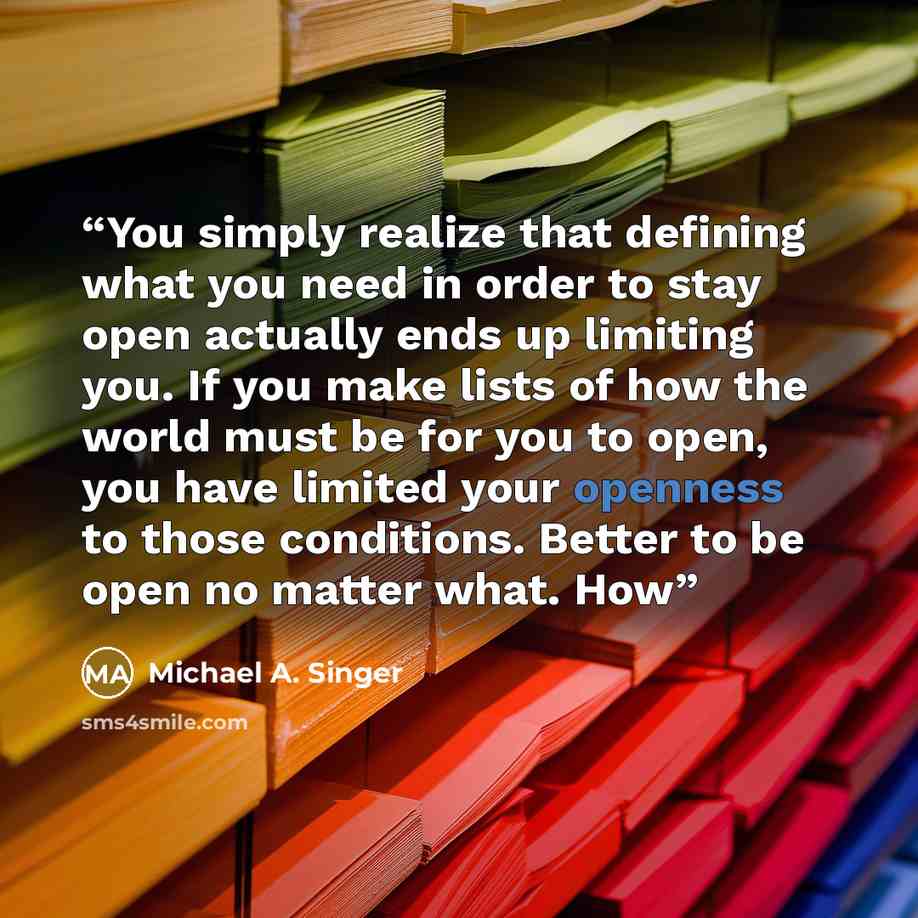 “You simply realize that defining what you need in order to stay open actually ends up limiting you. If you make lists of how the world must be for you to open, you have limited your openness to those conditions. Better to be open no matter what. How” quote by Michael A. Singer