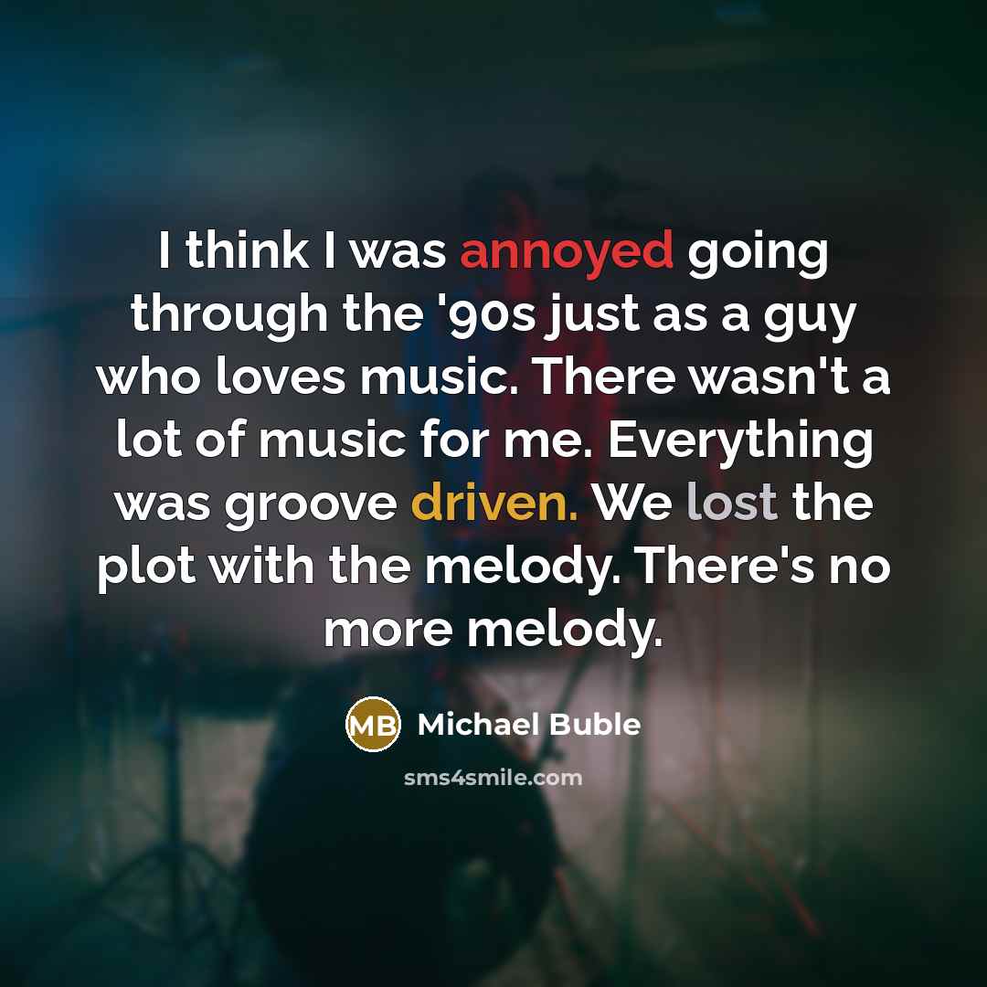 “I think I was annoyed going through the '90s just as a guy who loves music. There wasn't a lot of music for me. Everything was groove driven. We lost the plot with the melody. There's no more melody.” quote by Michael Buble