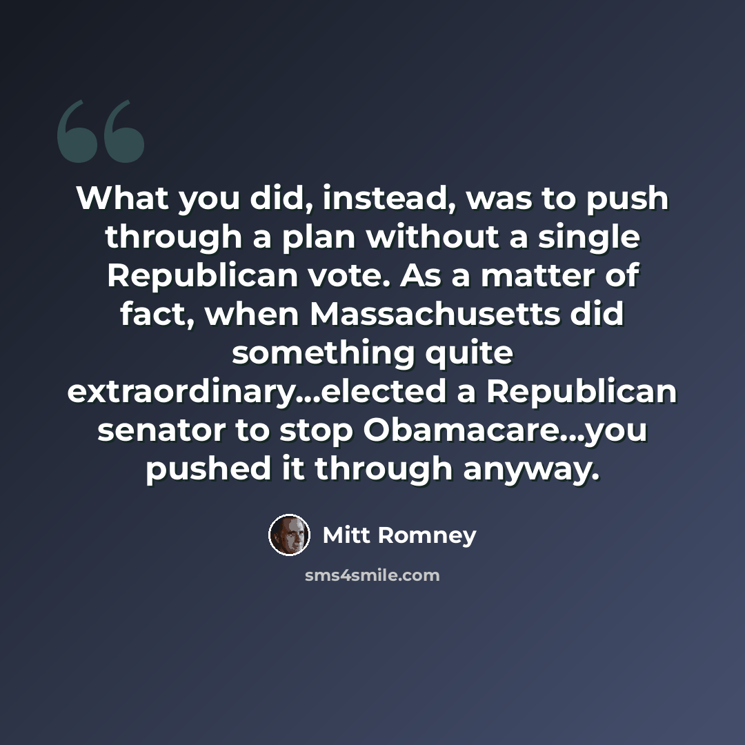 “What you did, instead, was to push through a plan without a single Republican vote. As a matter of fact, when Massachusetts did something quite extraordinary...elected a Republican senator to stop Obamacare...you pushed it through anyway.” quote by Mitt Romney