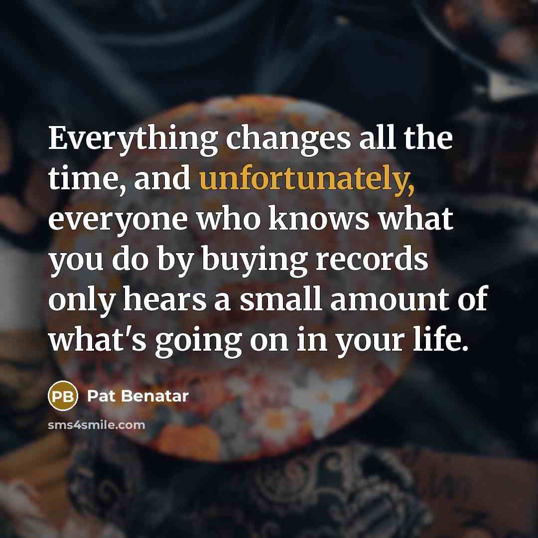 “Everything changes all the time, and unfortunately, everyone who knows what you do by buying records only hears a small amount of what's going on in your life.” quote by Pat Benatar