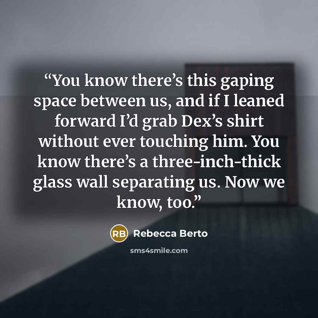 “You know there’s this gaping space between us, and if I leaned forward I’d grab Dex’s shirt without ever touching him. You know there’s a three-inch-thick glass wall separating us. Now we know, too.” quote by Rebecca Berto