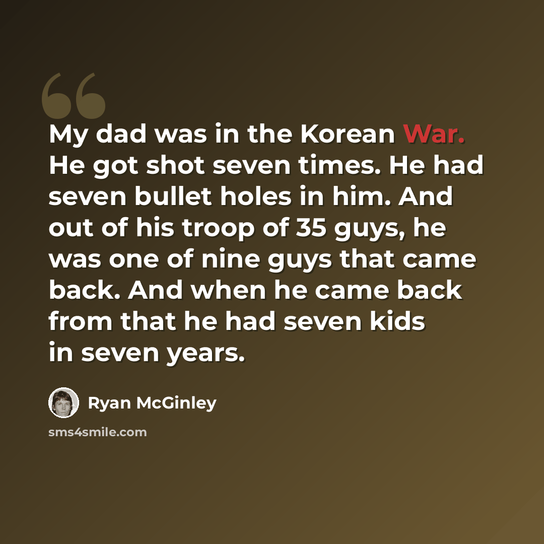 “My dad was in the Korean War. He got shot seven times. He had seven bullet holes in him. And out of his troop of 35 guys, he was one of nine guys that came back. And when he came back from that he had seven kids in seven years.” quote by Ryan McGinley