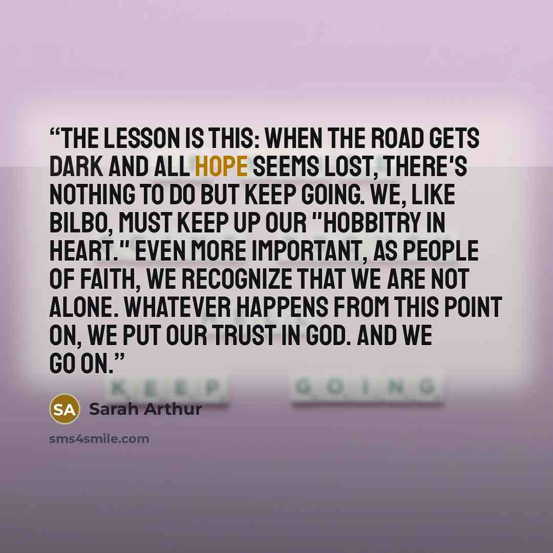 “The lesson is this: When the road gets dark and all hope seems lost, there's nothing to do but keep going. We, like Bilbo, must keep up our "hobbitry in heart." Even more important, as people of faith, we recognize that we are not alone. Whatever happens from this point on, we put our trust in…” quote by Sarah Arthur