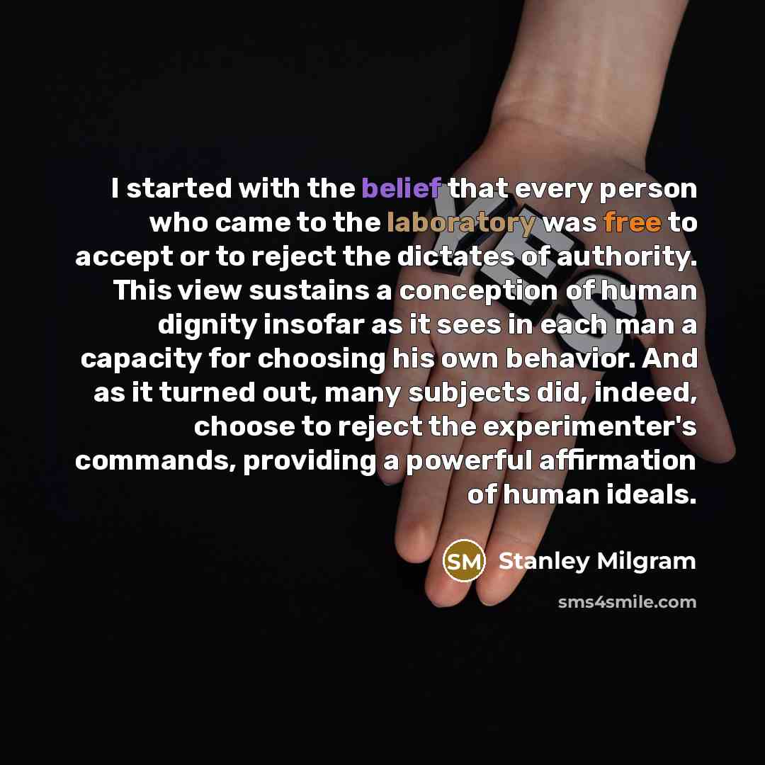 “I started with the belief that every person who came to the laboratory was free to accept or to reject the dictates of authority. This view sustains a conception of human dignity insofar as it sees in each man a capacity for choosing his own behavior. And as it turned out, many subjects did…” quote by Stanley Milgram
