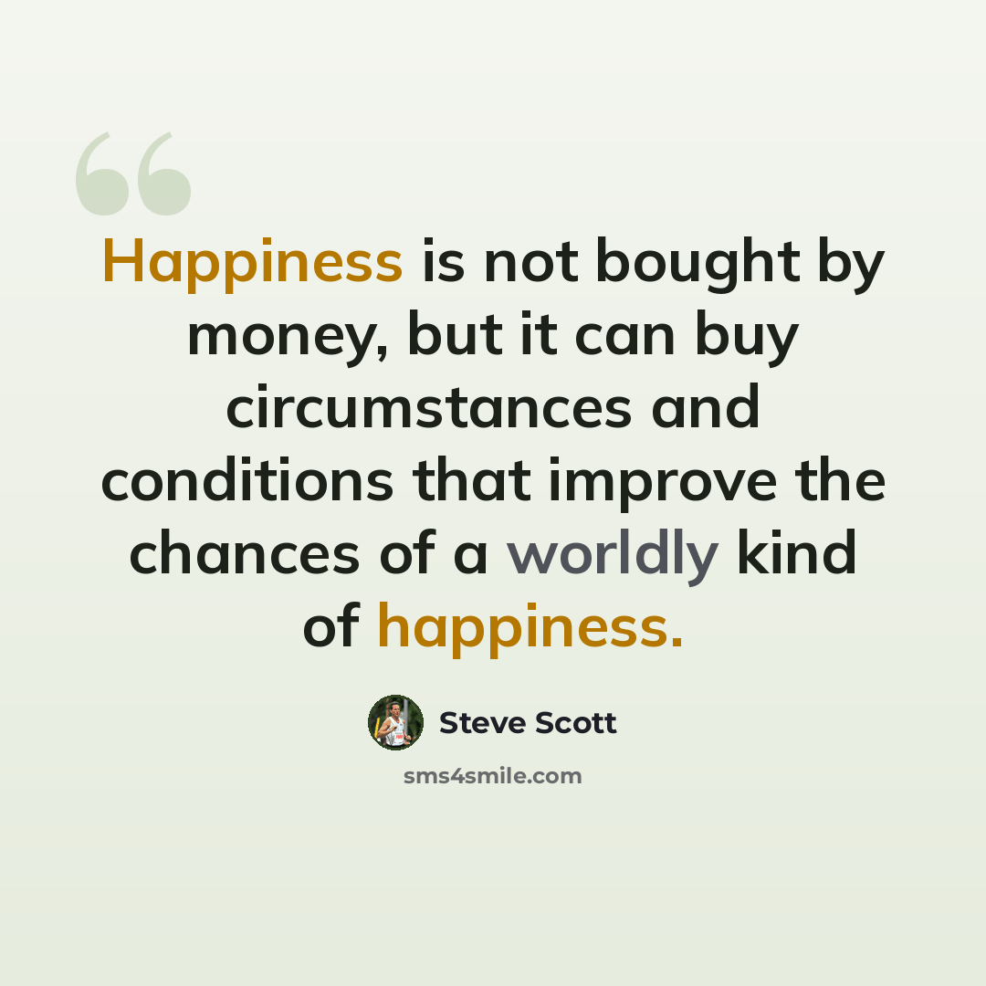 “Happiness is not bought by money, but it can buy circumstances and conditions that improve the chances of a worldly kind of happiness.” quote by Steve Scott