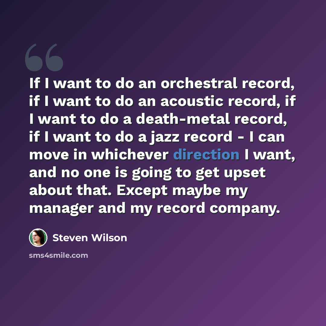 “If I want to do an orchestral record, if I want to do an acoustic record, if I want to do a death-metal record, if I want to do a jazz record - I can move in whichever direction I want, and no one is going to get upset about that. Except maybe my manager and my record company.” quote by Steven Wilson