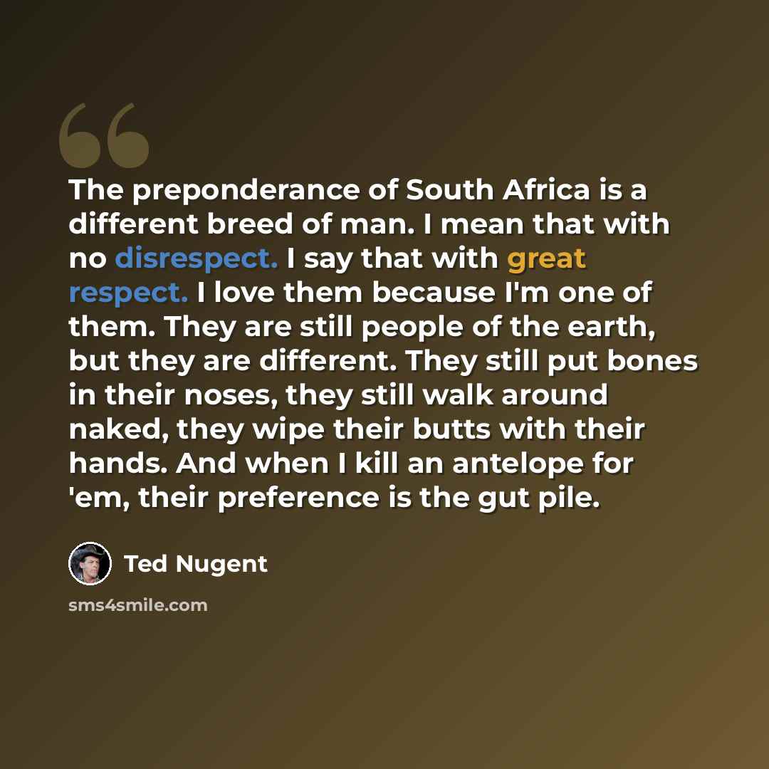 “The preponderance of South Africa is a different breed of man. I mean that with no disrespect. I say that with great respect. I love them because I'm one of them. They are still people of the earth, but they are different. They still put bones in their noses, they still walk around naked, they…” quote by Ted Nugent