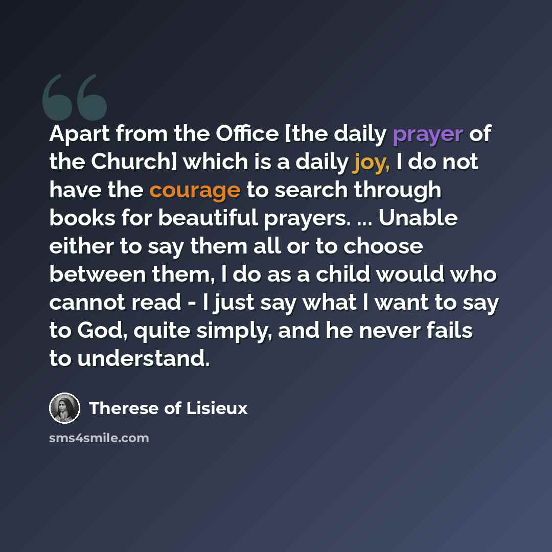 “Apart from the Office [the daily prayer of the Church] which is a daily joy, I do not have the courage to search through books for beautiful prayers. ... Unable either to say them all or to choose between them, I do as a child would who cannot read - I just say what I want to say to God, quite…” quote by Therese of Lisieux