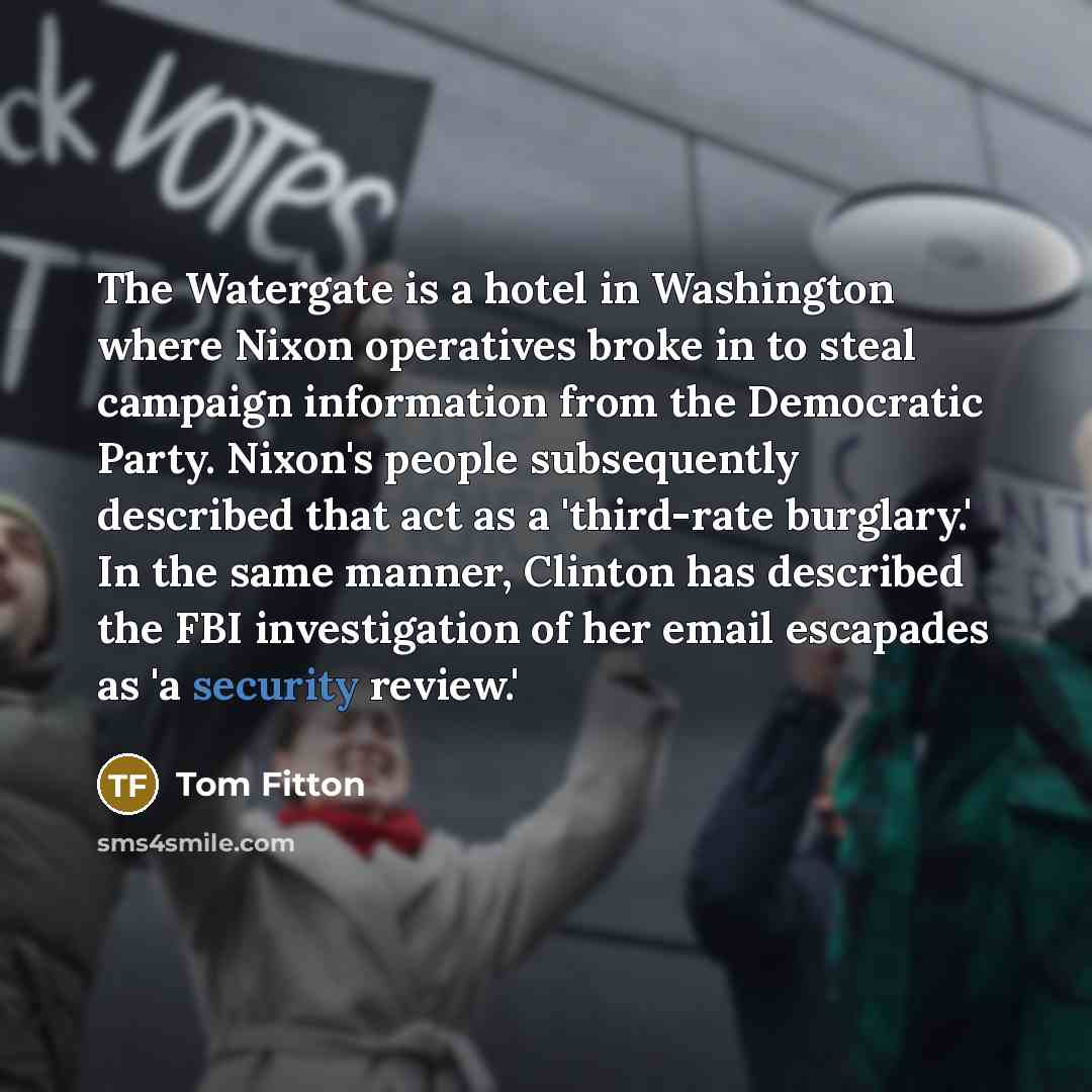 “The Watergate is a hotel in Washington where Nixon operatives broke in to steal campaign information from the Democratic Party. Nixon's people subsequently described that act as a 'third-rate burglary.' In the same manner, Clinton has described the FBI investigation of her email escapades as 'a…” quote by Tom Fitton