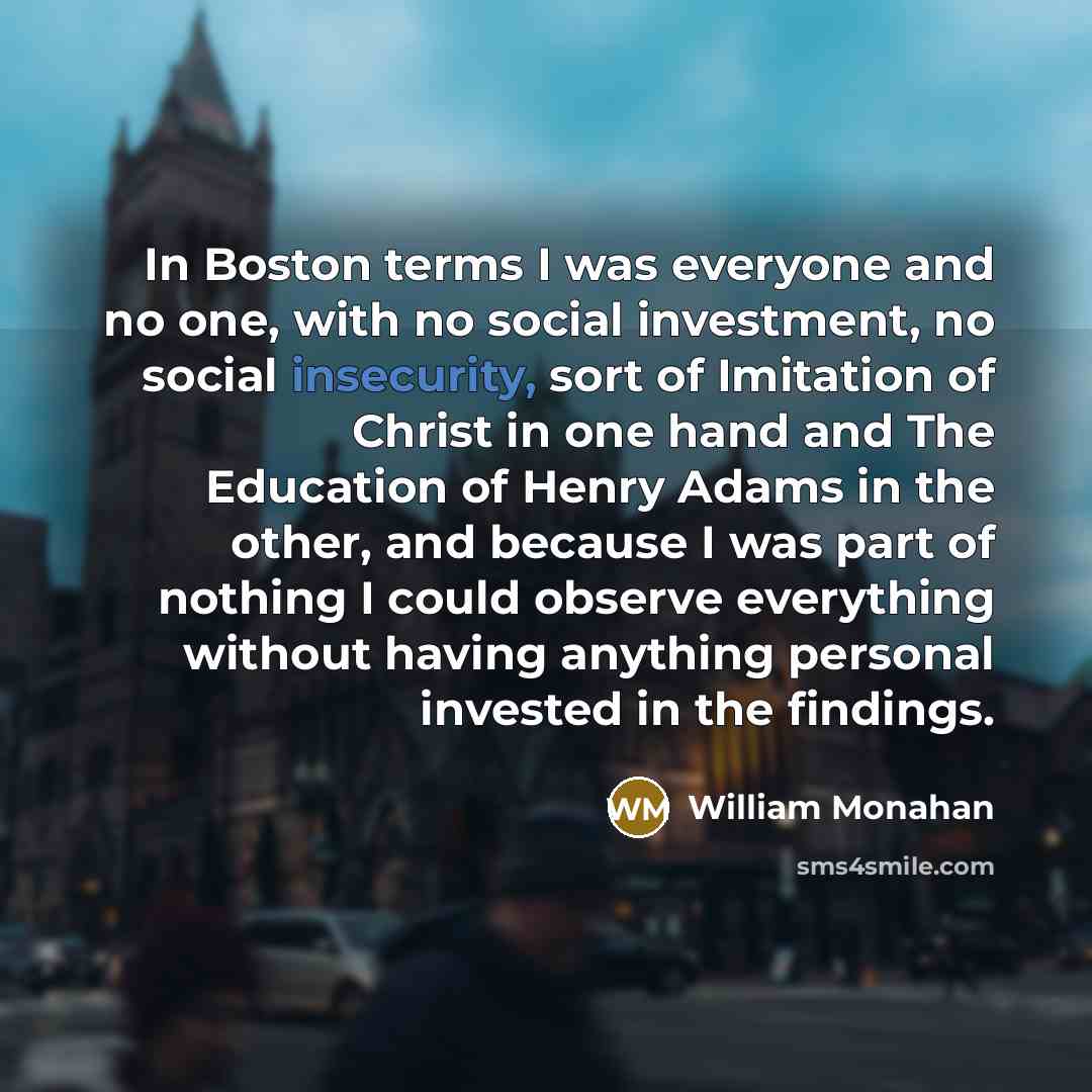 “In Boston terms I was everyone and no one, with no social investment, no social insecurity, sort of Imitation of Christ in one hand and The Education of Henry Adams in the other, and because I was part of nothing I could observe everything without having anything personal invested in the findings.” quote by William Monahan