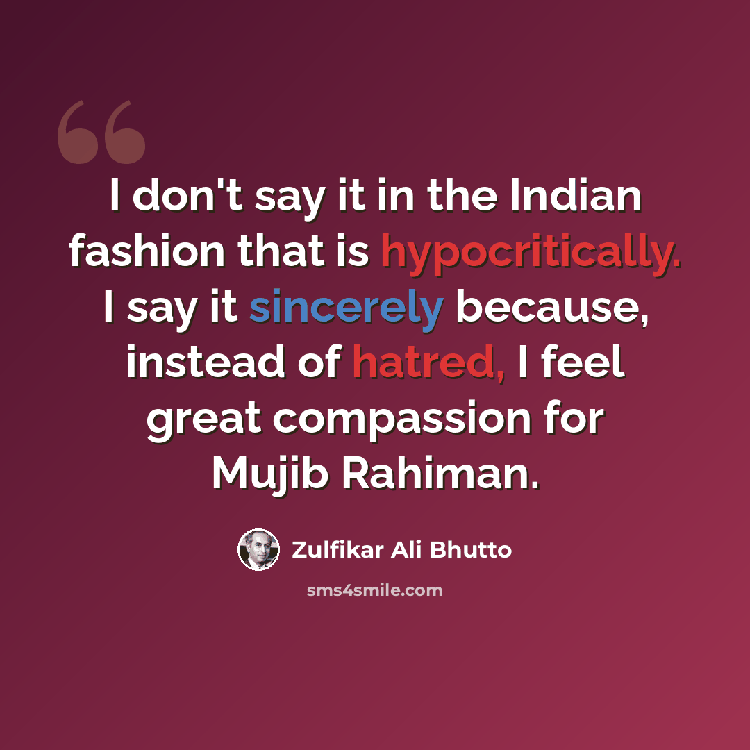 “I don't say it in the Indian fashion that is hypocritically. I say it sincerely because, instead of hatred, I feel great compassion for Mujib Rahiman.” quote by Zulfikar Ali Bhutto