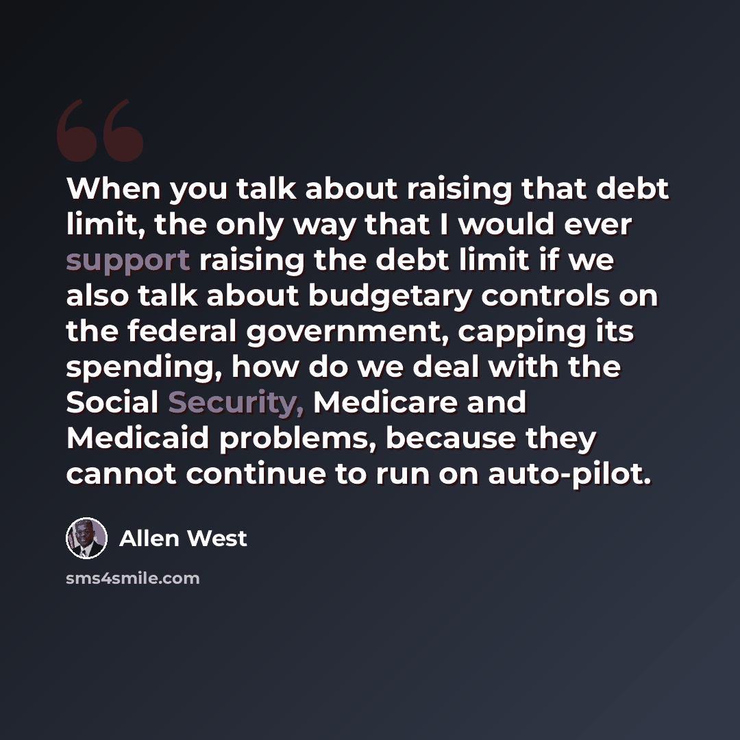 “When you talk about raising that debt limit, the only way that I would ever support raising the debt limit if we also talk about budgetary controls on the federal government, capping its spending, how do we deal with the Social Security, Medicare and Medicaid problems, because they cannot continue…” quote by Allen West