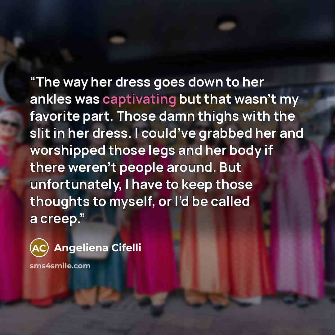 “The way her dress goes down to her ankles was captivating but that wasn’t my favorite part. Those damn thighs with the slit in her dress. I could’ve grabbed her and worshipped those legs and her body if there weren’t people around. But unfortunately, I have to keep those thoughts to myself, or I’d…” quote by Angeliena Cifelli