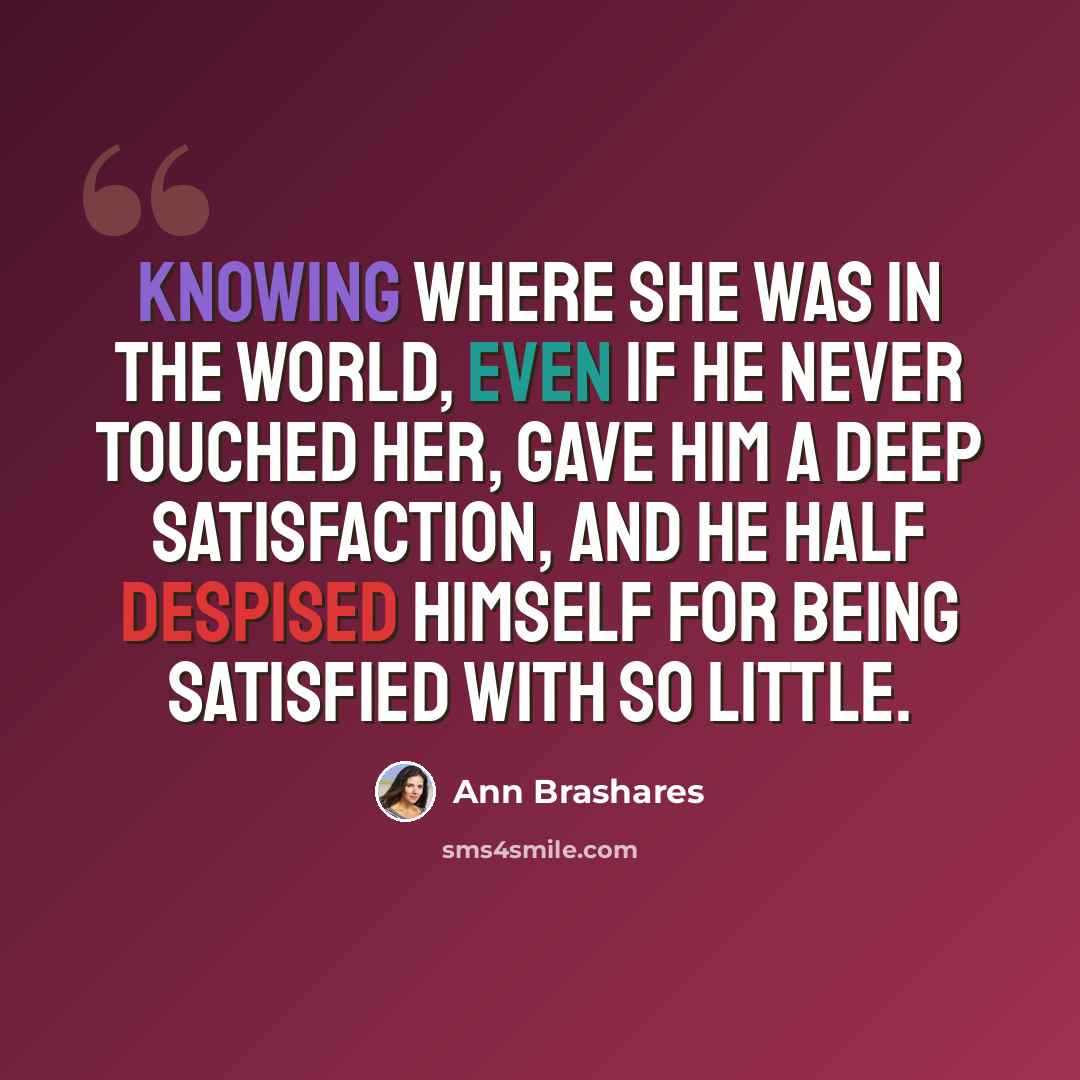 “Knowing where she was in the world, even if he never touched her, gave him a deep satisfaction, and he half despised himself for being satisfied with so little.” quote by Ann Brashares