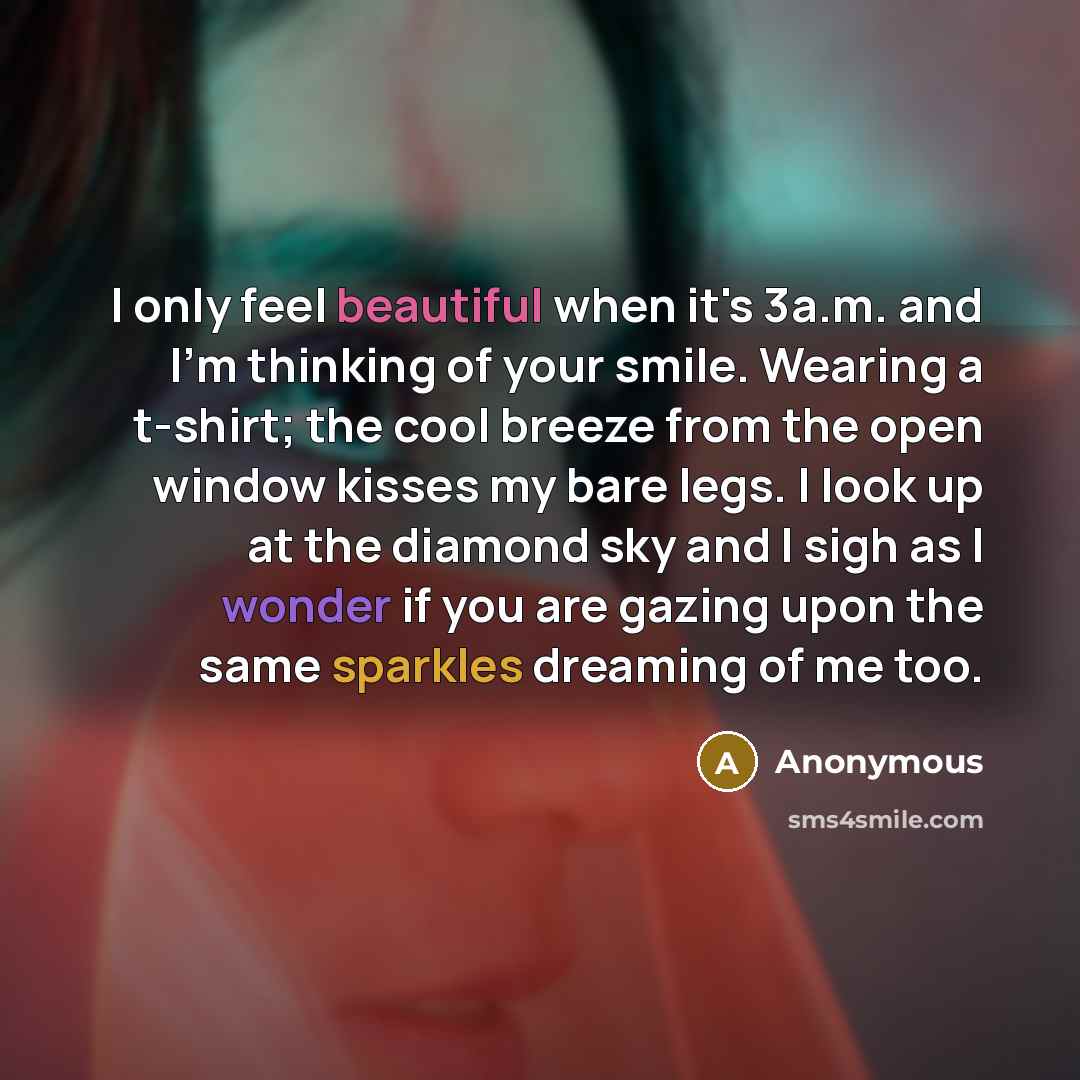 “I only feel beautiful when it's 3a.m. and I'm thinking of your smile. Wearing a t-shirt; the cool breeze from the open window kisses my bare legs. I look up at the diamond sky and I sigh as I wonder if you are gazing upon the same sparkles dreaming of me too.” quote by Anonymous