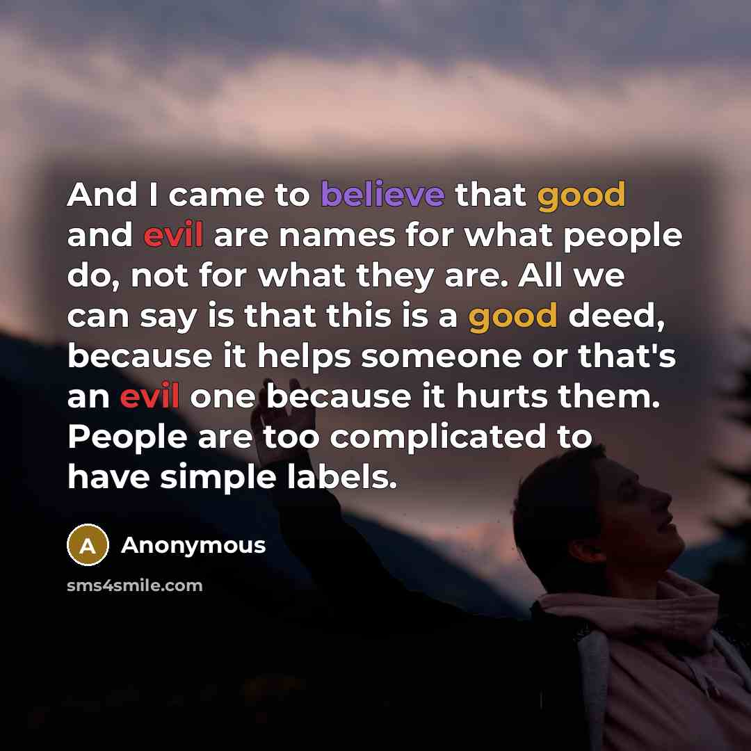 “And I came to believe that good and evil are names for what people do, not for what they are. All we can say is that this is a good deed, because it helps someone or that's an evil one because it hurts them. People are too complicated to have simple labels.” quote by Anonymous