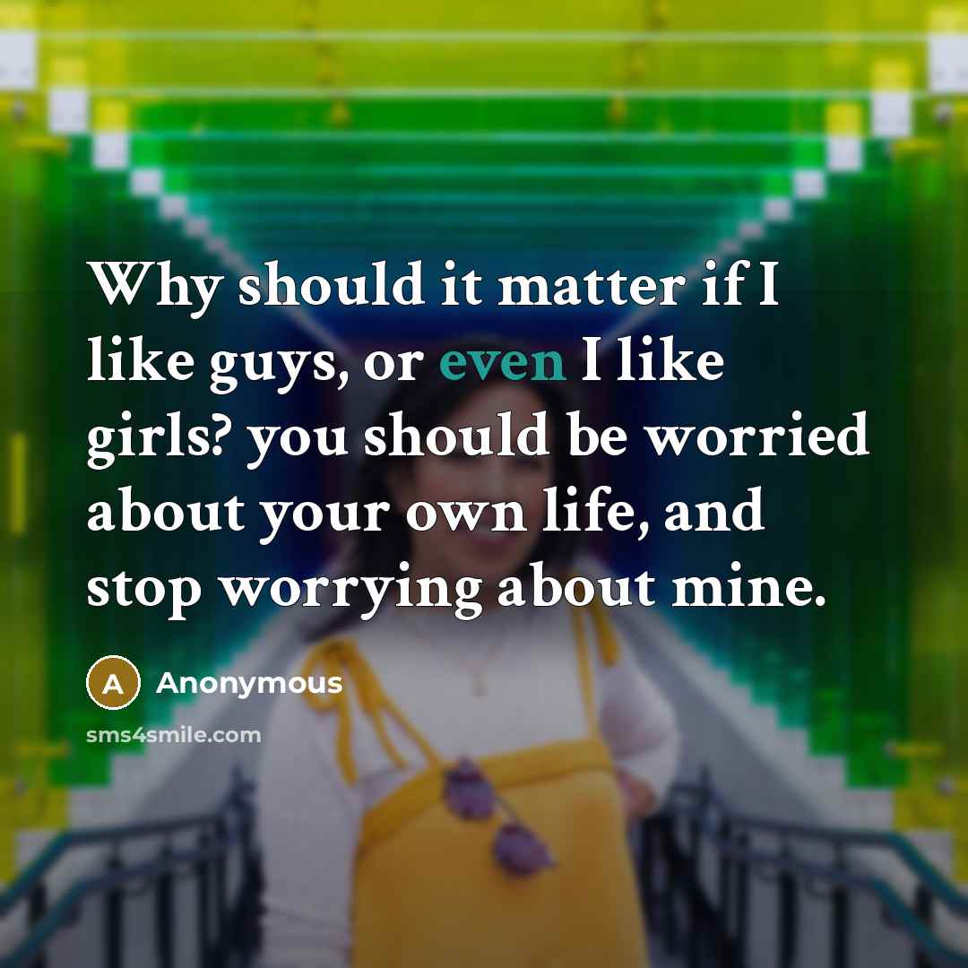 “Why should it matter if I like guys, or even I like girls? you should be worried about your own life, and stop worrying about mine.” quote by Anonymous