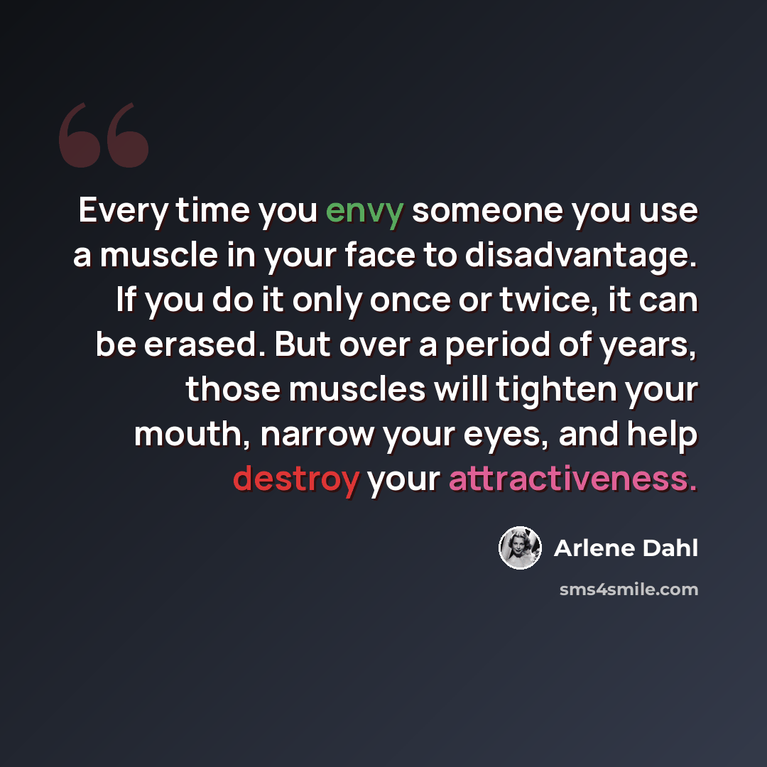“Every time you envy someone you use a muscle in your face to disadvantage. If you do it only once or twice, it can be erased. But over a period of years, those muscles will tighten your mouth, narrow your eyes, and help destroy your attractiveness.” quote by Arlene Dahl