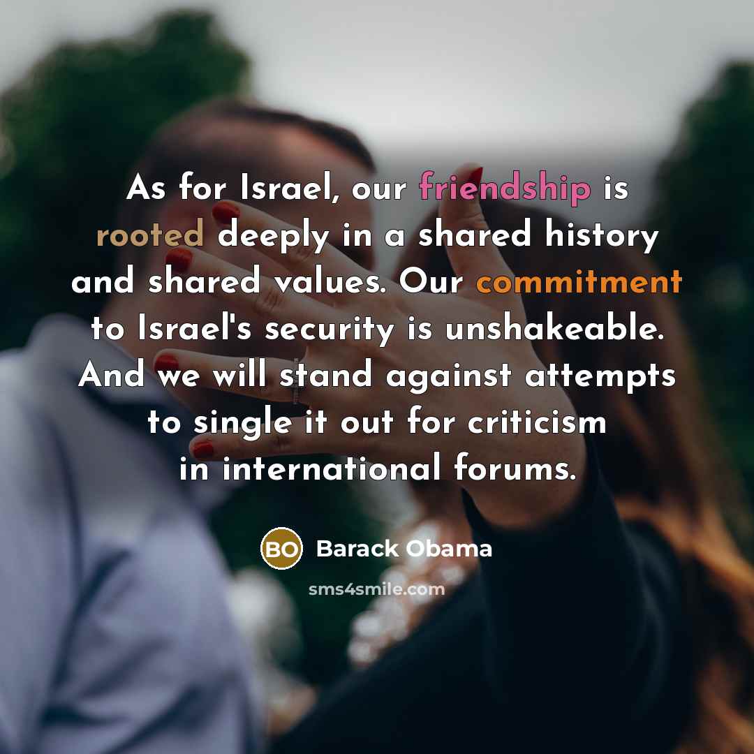 “As for Israel, our friendship is rooted deeply in a shared history and shared values. Our commitment to Israel's security is unshakeable. And we will stand against attempts to single it out for criticism in international forums.” quote by Barack Obama