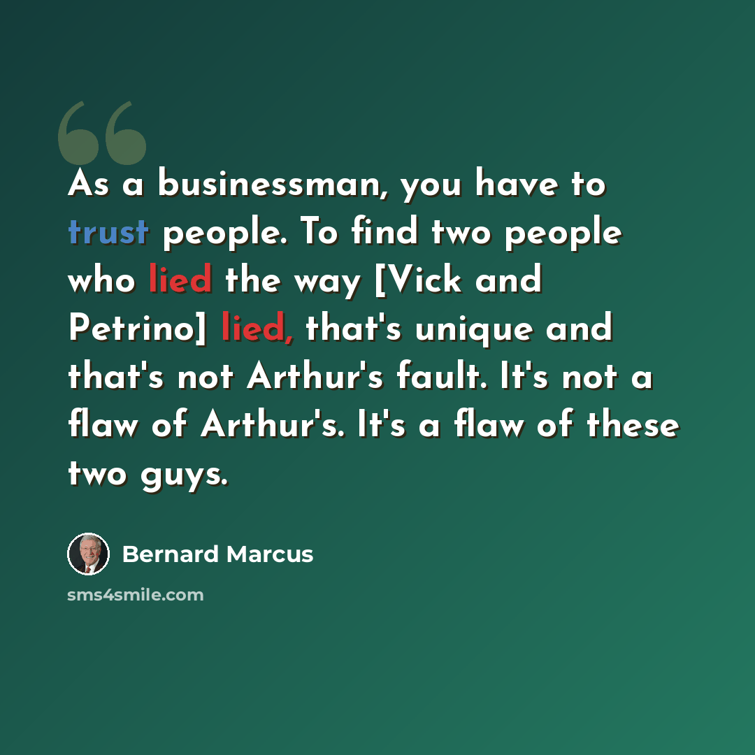 “As a businessman, you have to trust people. To find two people who lied the way [Vick and Petrino] lied, that's unique and that's not Arthur's fault. It's not a flaw of Arthur's. It's a flaw of these two guys.” quote by Bernard Marcus