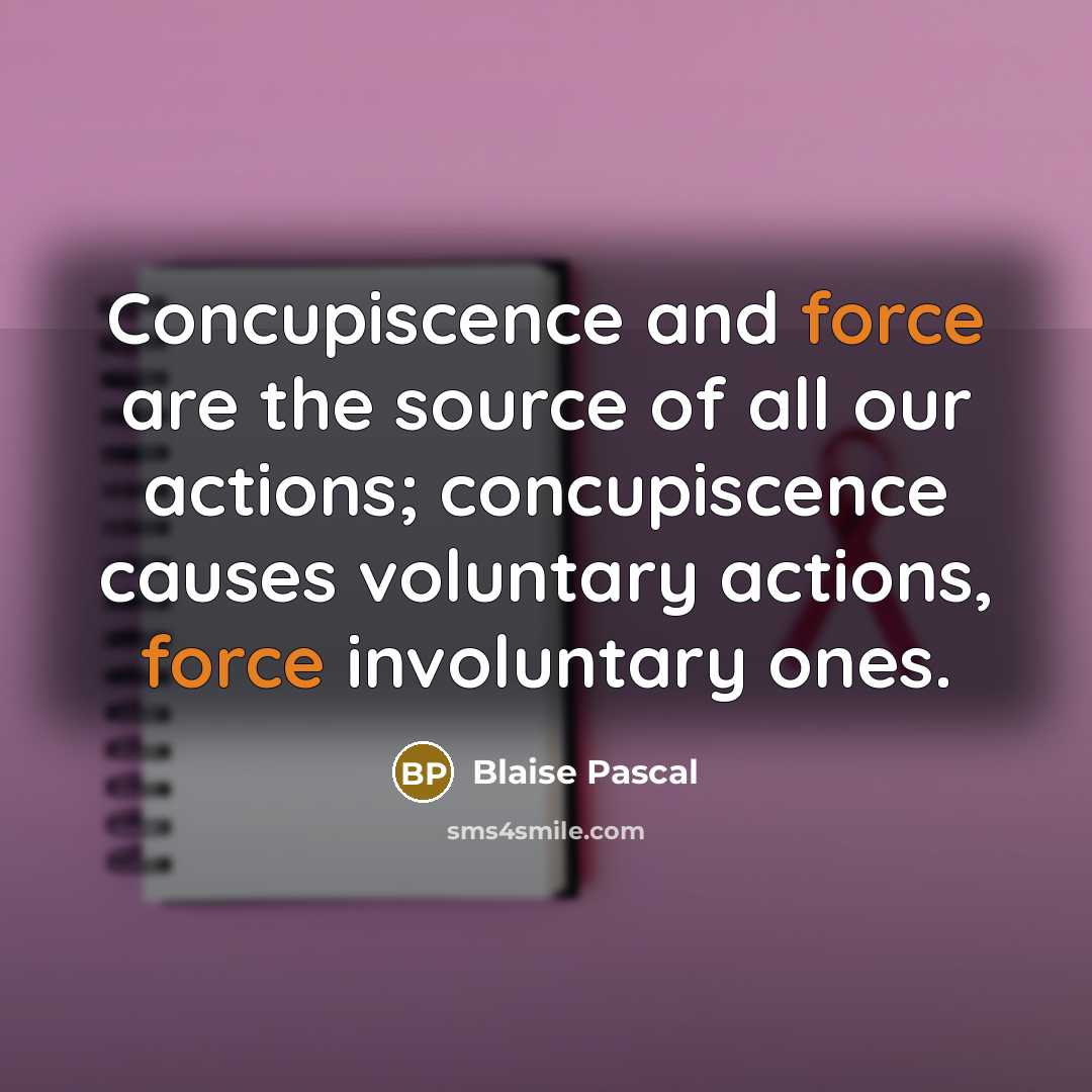 “Concupiscence and force are the source of all our actions; concupiscence causes voluntary actions, force involuntary ones.” quote by Blaise Pascal
