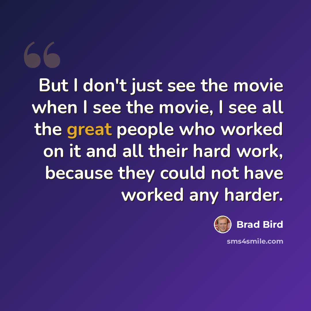 “But I don't just see the movie when I see the movie, I see all the great people who worked on it and all their hard work, because they could not have worked any harder.” quote by Brad Bird