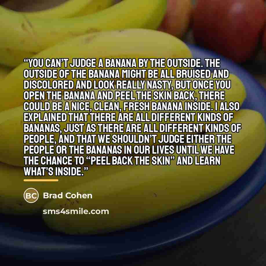 “you can’t judge a banana by the outside. The outside of the banana might be all bruised and discolored and look really nasty, but once you open the banana and peel the skin back, there could be a nice, clean, fresh banana inside. I also explained that there are all different kinds of bananas, just…” quote by Brad Cohen