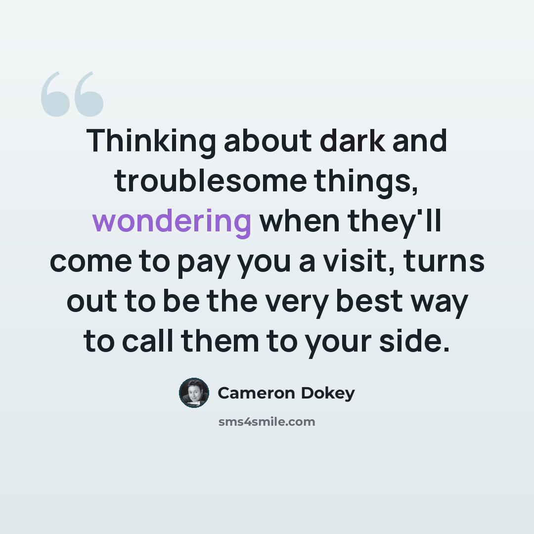 “Thinking about dark and troublesome things, wondering when they'll come to pay you a visit, turns out to be the very best way to call them to your side.” quote by Cameron Dokey