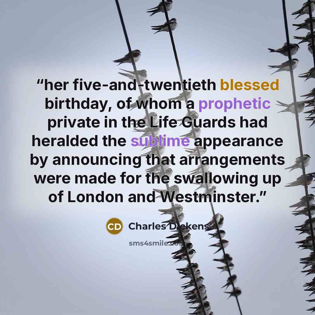 “her five-and-twentieth blessed birthday, of whom a prophetic private in the Life Guards had heralded the sublime appearance by announcing that arrangements were made for the swallowing up of London and Westminster.” quote by Charles Dickens