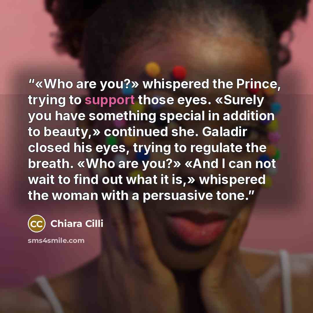 “«Who are you?» whispered the Prince, trying to support those eyes. «Surely you have something special in addition to beauty,» continued she. Galadir closed his eyes, trying to regulate the breath. «Who are you?» «And I can not wait to find out what it is,» whispered the woman with a persuasive tone.” quote by Chiara Cilli