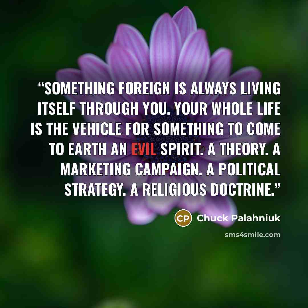 “Something foreign is always living itself through you. Your whole life is the vehicle for something to come to earth An evil spirit. A theory. A marketing campaign. A political strategy. A religious doctrine.” quote by Chuck Palahniuk