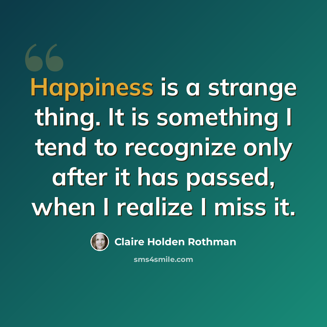 “Happiness is a strange thing. It is something I tend to recognize only after it has passed, when I realize I miss it.” quote by Claire Holden Rothman