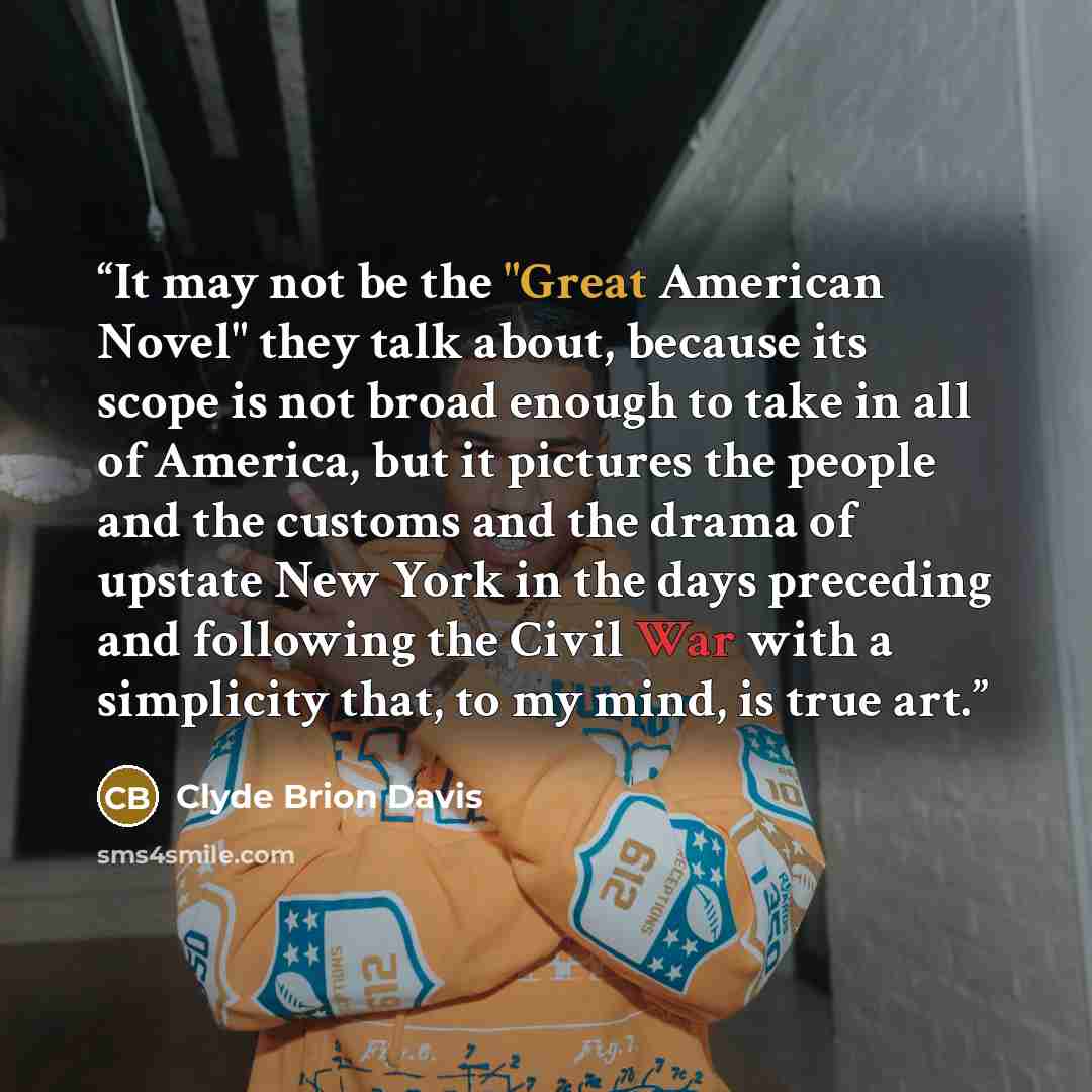 “It may not be the "Great American Novel" they talk about, because its scope is not broad enough to take in all of America, but it pictures the people and the customs and the drama of upstate New York in the days preceding and following the Civil War with a simplicity that, to my mind, is true art.” quote by Clyde Brion Davis