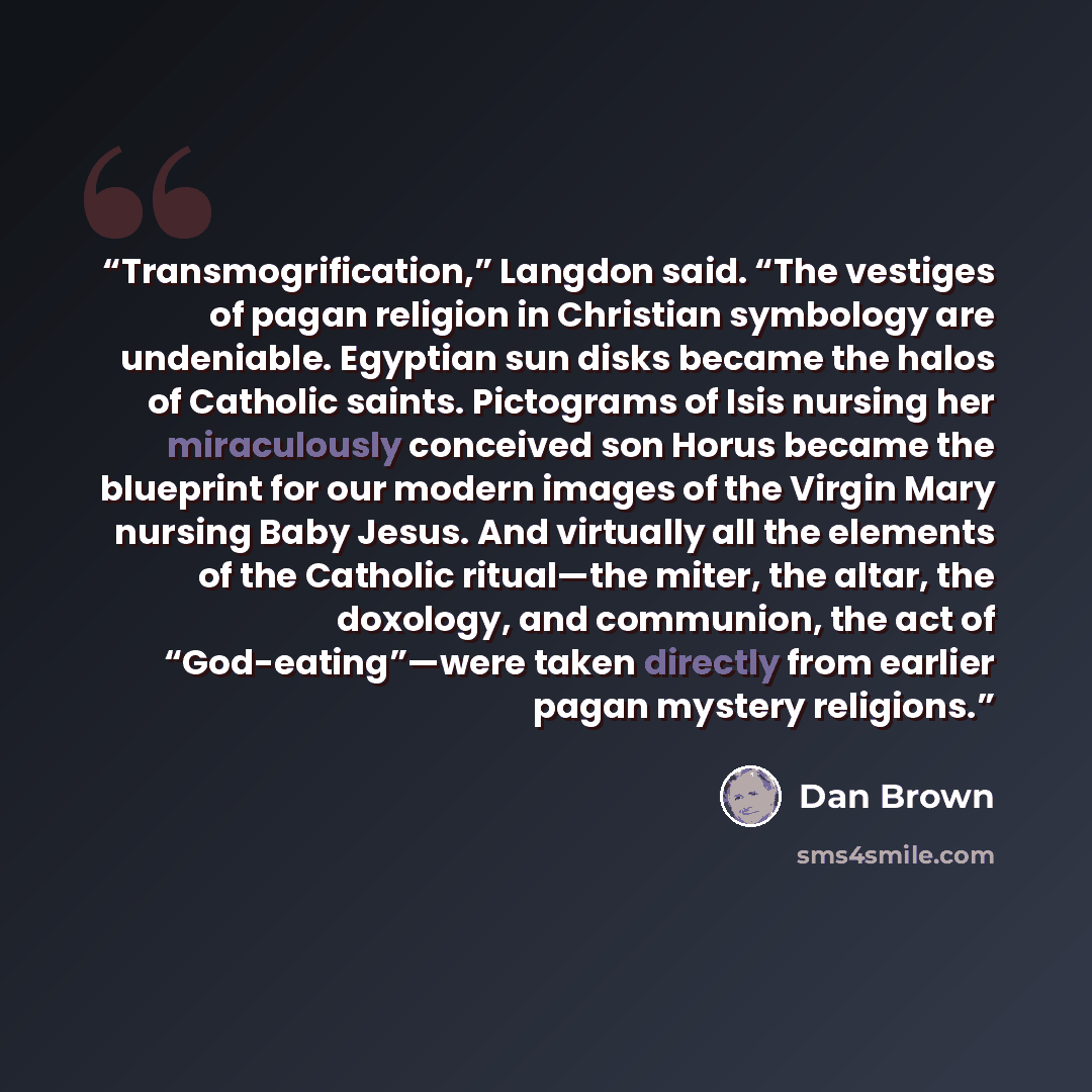 “Transmogrification,” Langdon said. “The vestiges of pagan religion in Christian symbology are undeniable. Egyptian sun disks became the halos of Catholic saints. Pictograms of Isis nursing her miraculously conceived son Horus became the blueprint for our modern images of the Virgin Mary nursing…” quote by Dan Brown
