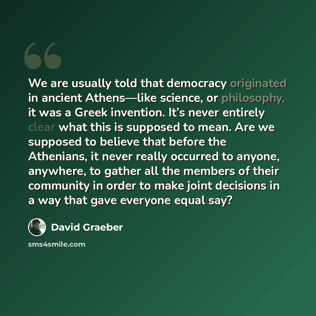 “We are usually told that democracy originated in ancient Athens—like science, or philosophy, it was a Greek invention. It’s never entirely clear what this is supposed to mean. Are we supposed to believe that before the Athenians, it never really occurred to anyone, anywhere, to gather all the…” quote by David Graeber