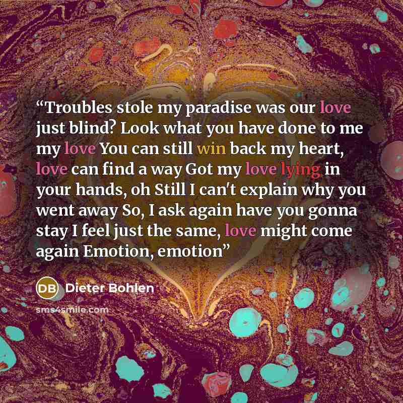“Troubles stole my paradise was our love just blind? Look what you have done to me my love You can still win back my heart, love can find a way Got my love lying in your hands, oh Still I can't explain why you went away So, I ask again have you gonna stay I feel just the same, love might come again…” quote by Dieter Bohlen